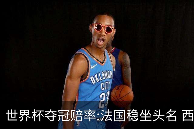 世界杯夺冠赔率:法国稳坐头名 西班牙升至次席