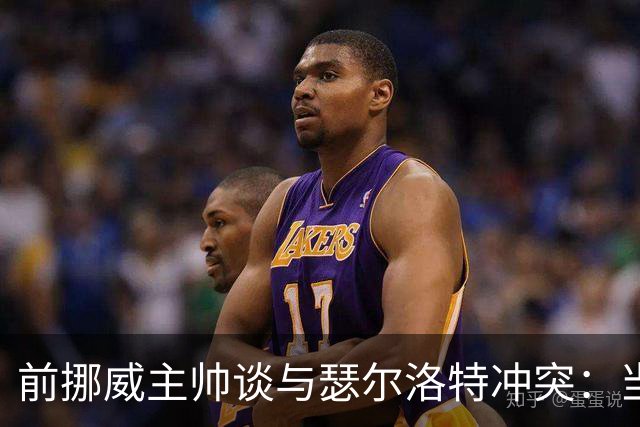 前挪威主帅谈与瑟尔洛特冲突：当时他还年轻气盛，把责任推给别人