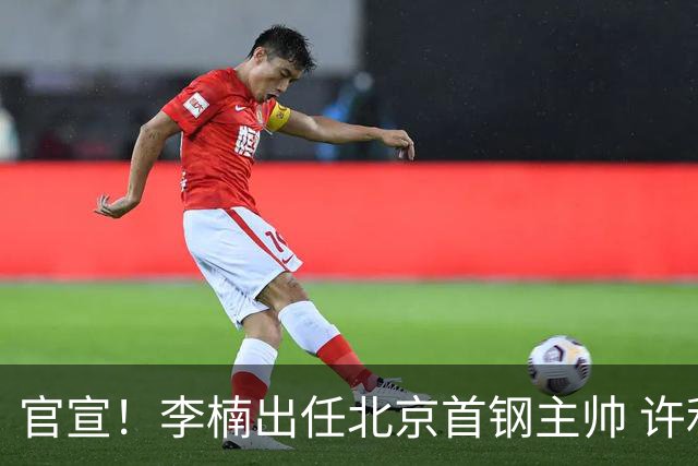 官宣！李楠出任北京首钢主帅 许利民担任总教练