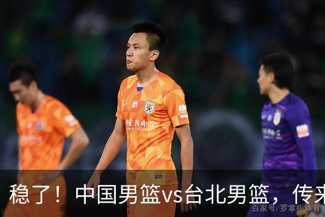 稳了！中国男篮vs台北男篮，传来4个好消息，潜力后卫迎来机会